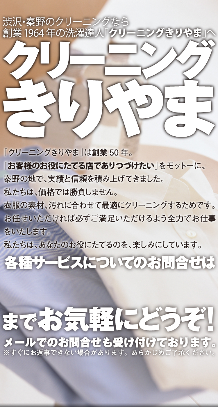 「クリーニングきりやま」は、来年2014年で、創業50周年。「お客様のお役にたてる店でありつづけたい」をモットーに、秦野の地で、実績と信頼を積み上げてきました。私たちは、価格では勝負しません。衣服の素材も、その上の汚れも、ひとつひとつ違っており、当然ながら適切なクリーニング方法も一点一点違っています。私たちは、品物を見てから、最適なクリーニング方法を判断します。一律のお値段をご提示できないのは、そういう理由です。もちろん、同じサービスを行った場合、決して安さで他社に負けることはないと自負しております。まずは店頭にお越しください。お気軽にご相談ください。お値段にご納得いただけなければ、別のお店に行っていただいて構いません。けれど、いったんお任せもらえれば、必ずご満足いただけるよう全力でお仕事をさせていただきます。どんなひどい汚れでも、逆に少しだけの汚れでも、お気軽にお問合せください。私たちは、あなたのお役にたてるのを、楽しみにしています。